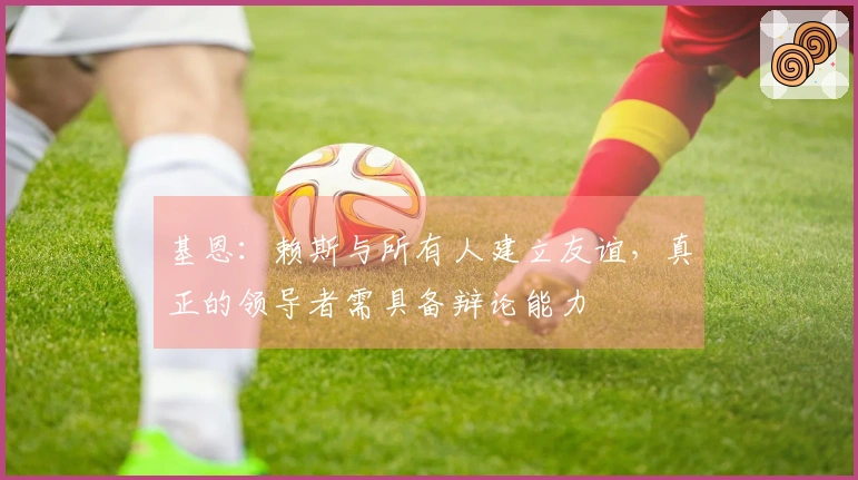 基恩：赖斯与所有人建立友谊，真正的领导者需具备辩论能力