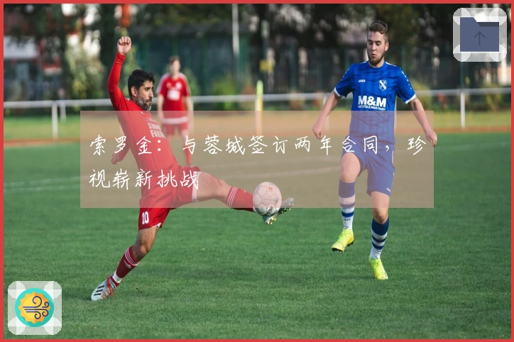 索罗金:与蓉城签订两年合同,珍视崭新挑战