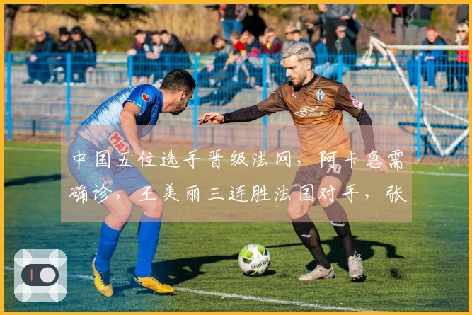 中国五位选手晋级法网，阿卡急需确诊，王美丽三连胜法国对手，张帅获胜