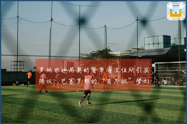 罗纳尔迪尼奥的奢华海滨住所引发热议：巴塞罗那的“百万欧”梦幻家园