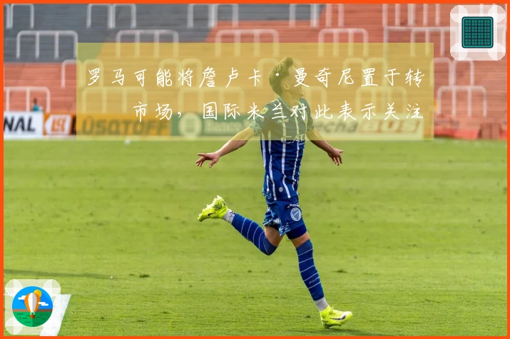 罗马可能将詹卢卡·曼奇尼置于转会市场，国际米兰对此表示关注