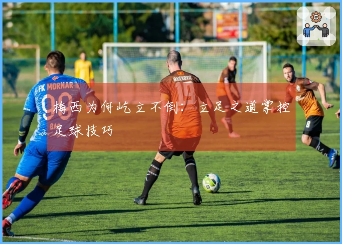 梅西为何屹立不倒：立足之道掌控足球技巧