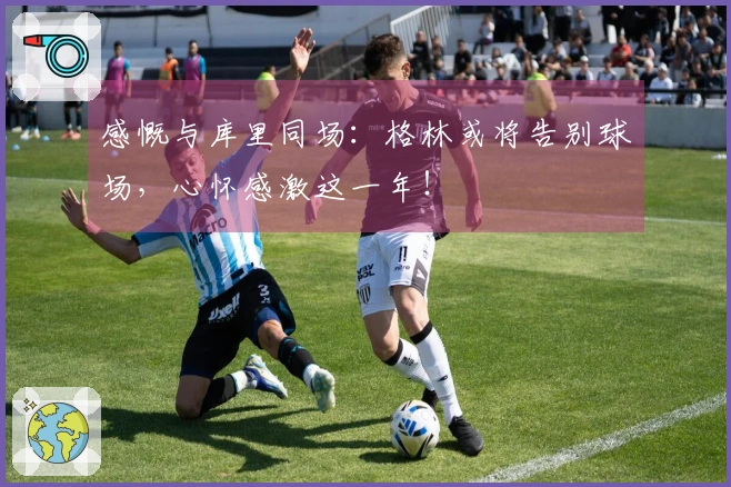 感慨与库里同场：格林或将告别球场，心怀感激这一年！