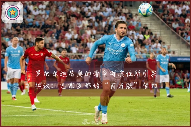 罗纳尔迪尼奥的奢华海滨住所引发热议：巴塞罗那的“百万欧”梦幻家园