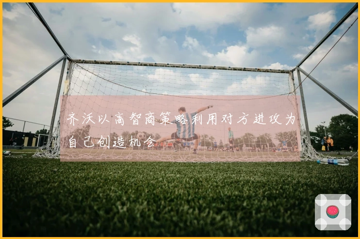 齐沃以高智商策略利用对方进攻为自己创造机会