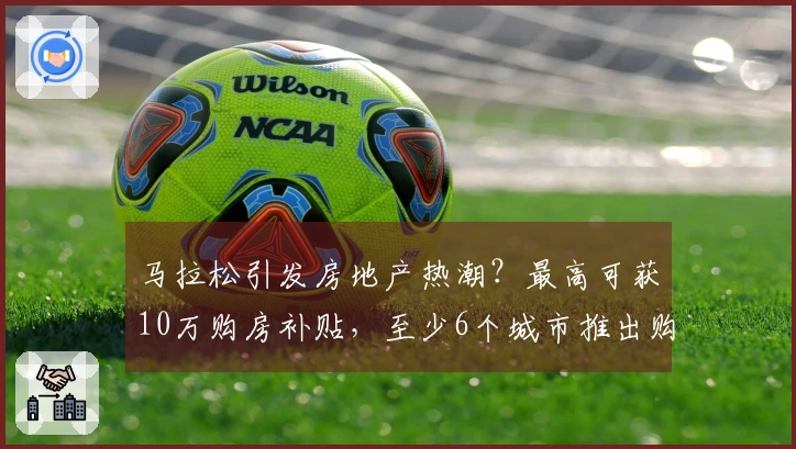 马拉松引发房地产热潮？最高可获10万购房补贴，至少6个城市推出购房优惠政策