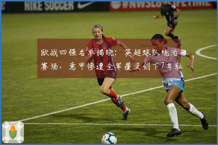 欧战四强名单揭晓：英超球队统治赛场，意甲惨遭全军覆没创下7年耻辱